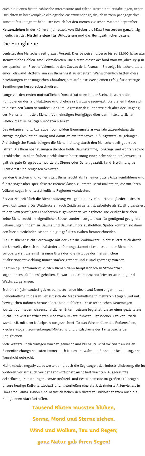 
Auch die Bienen bieten zahlreiche interessante und erlebnisreiche Naturerfahrungen, neben Einsichten in hochkomplexe ökologische Zusammenhänge, die ich in mein pädagogisches Konzept fest integriert habe. Der Besuch bei den Bienen zwischen Mai und September. Kerzenziehen in der kühleren Jahreszeit von Oktober bis März ! Ausserdem ganzjährig möglich ist der Nisthilfenbau für Wildbienen und das Honigrähmchenbauen.
Die Honigbienebegleitet den Menschen seit grauer Vorzeit. Dies beweisen diverse bis zu 12.000 Jahre alte steinzeitliche Höhlen- und Felsmalereien. Die älteste dieser Art fand man im Jahre 1919 in der spanischen  Provinz Valencia in den Cuevas de la Aranas  . Sie zeigt Menschen, die an einer Felswand klettern  um ein Bienennest zu erbeuten. Wahrscheinlich hatten diese Zeichnungen eher magischen Charakter, um auf diese Weise einen Erfolg für derartige Bemühungen heraufzubeschwören.Lange vor den ersten mutmaßlichen Domestikationen in der Steinzeit waren die Honigbienen deshalb Nutztiere und blieben es bis zur Gegenwart. Die Bienen haben sich in dieser Zeit kaum verändert. Ganz im Gegensatz dazu änderte sich aber der Umgang des Menschen mit den Bienen. Vom einstigen Honigjäger über den mittelalterlichen Zeidler bis zum heutigen modernen Imker.Das Aufspüren und Ausrauben von wilden Bienennestern war jahrtausendelang die einzige Möglichkeit an Honig und damit an ein intensives Süßungsmittel zu gelangen. Archäologische Funde belegen die Bienenhaltung durch den Menschen seit gut 9.000 Jahren. Als Bienenbehausungen dienten hohle Baumstämme, Tonkrüge und -röhren sowie Strohkörbe.  In allen frühen Hochkulturen hatte Honig einen sehr hohen Stellenwert. Es galt als gute Kriegsbeute, wurde als Steuer oder Gehalt gezahlt, fand Erwähnung in Dichtkunst und religiösen Schriften.Bei den Griechen und Römern galt Bienenzucht als Teil einer guten Allgemeinbildung und führte sogar über spezialisierte Bienensklaven zu ersten Berufsimkereien, die mit ihren Völkern sogar in unterschiedliche Regionen wanderten.Bis zur Neuzeit blieb die Bienennutzung weitgehend unverändert und gliederte sich in zwei Richtungen. Die Waldimkerei, auch Zeidlerei genannt, arbeitete als Zunft organisiert in den vom jeweiligen Lehnsherren zugewiesenen Waldgebiete. Die Zeidler betrieben keine Bienenzucht im eigentlichen Sinne, sondern sorgten nur für genügend geeignete Behausungen, indem sie Bäume und Baumstümpfe aushöhlten. Später konnten sie dann den hierin siedelnden Bienen die gut gefüllten Waben herausschneiden.Die Hausbienenzucht verdrängte mit der Zeit die Waldimkerei, nicht zuletzt auch durch die Umwelt , die sich radikal änderte. Der angestammte Lebensraum der Bienen in Europa waren die einst riesigen Urwälder, die im Zuge der menschlichen Zivilisationsentwicklung immer stärker gerodet und zurückgedrängt wurden.Bis zum 19. Jahrhundert wurden Bienen dann hauptsächlich in Strohkörben, sogenannten „Stülpern“ gehalten. Es war dadurch bedeutend leichter an Honig und Wachs zu gelangen.Erst im 19. Jahrhundert gab es bahnbrechende Ideen und Neuerungen in der Bienenhaltung in dessen Verlauf sich die Magazinhaltung in mehreren Etagen und mit beweglichen Rahmen herausbildete und etablierte. Diese technischen Neuerungen wurden von neuen wissenschaftlichen Erkenntnissen begleitet, die zu einer gezielteren Zucht und wirtschaftlicheren modernen Imkerei führten. Der Wiener Karl von Frisch wurde z.B. mit dem Nobelpreis ausgezeichnet für das Wissen über das Farbensehen, Riechvermögen, Sonnenkompaß-Nutzung und Entdeckung der Tanzsprache der Honigbienen.Viele weitere Entdeckungen wurden gemacht und bis heute wird weltweit an vielen Bienenforschungsinstituten immer noch Neues, im wahrsten Sinne der Bedeutung, ans Tageslicht gebracht.Nicht minder negativ zu bewerten sind auch die Segnungen der Industrialisierung, die im weiteren Verlauf auch vor der Landwirtschaft nicht halt machten. Ausgeräumte Ackerfluren,  Kunstdünger-, sowie Herbizid- und Pestizideinsatz im großen Stil prägen unsere heutige Kulturlandschaft und hinterließen eine stark dezimierte Artenvielfalt in Flora und Fauna. Davon sind natürlich neben den diversen Wildbienenarten auch die Honigbienen stark betroffen.Tausend Blüten mussten blühen,Sonne, Mond und Sterne ziehen.Wind und Wolken, Tau und Regen;ganz Natur gab ihren Segen!

